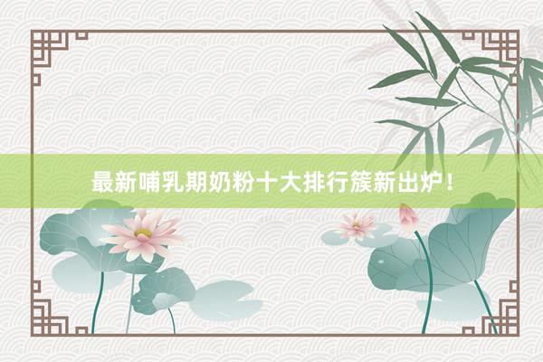最新哺乳期奶粉十大排行簇新出炉！