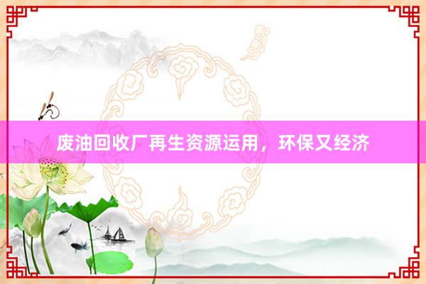 废油回收厂再生资源运用，环保又经济
