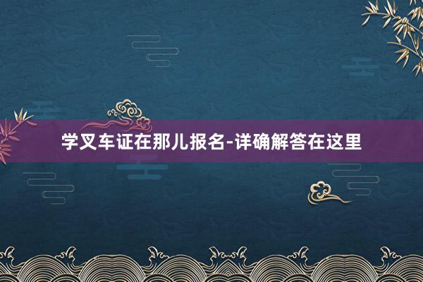 学叉车证在那儿报名-详确解答在这里