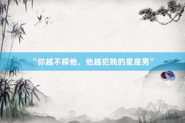 “你越不睬他，他越犯贱的星座男”