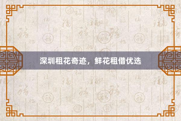 深圳租花奇迹，鲜花租借优选